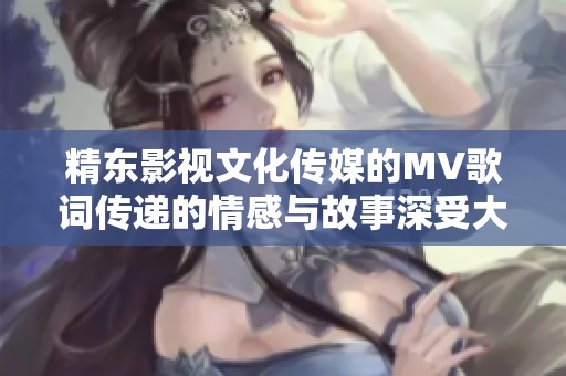 精东影视文化传媒的MV歌词传递的情感与故事深受大家喜爱