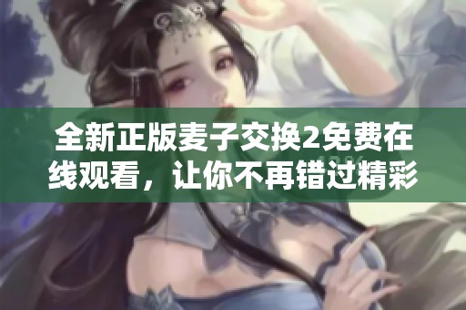全新正版麦子交换2免费在线观看，让你不再错过精彩内容