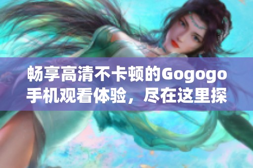畅享高清不卡顿的Gogogo手机观看体验，尽在这里探索精彩内容