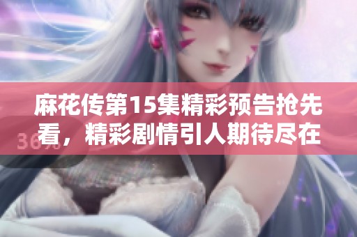麻花传第15集精彩预告抢先看，精彩剧情引人期待尽在MV中