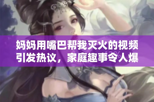 妈妈用嘴巴帮我灭火的视频引发热议，家庭趣事令人爆笑不已