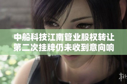 中船科技江南管业股权转让第二次挂牌仍未收到意向响应