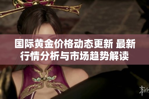 国际黄金价格动态更新 最新行情分析与市场趋势解读