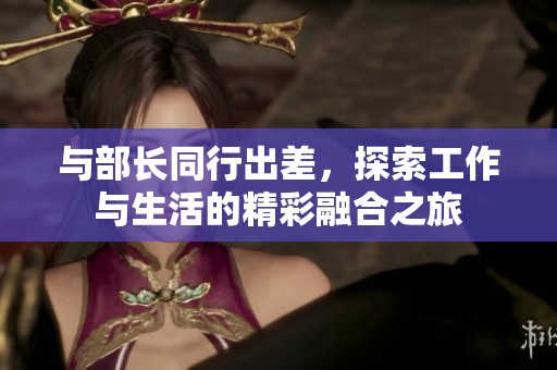 与部长同行出差，探索工作与生活的精彩融合之旅