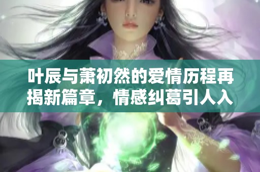 叶辰与萧初然的爱情历程再揭新篇章，情感纠葛引人入胜