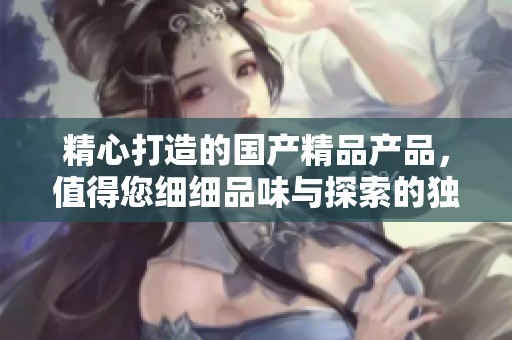 精心打造的国产精品产品，值得您细细品味与探索的独特魅力