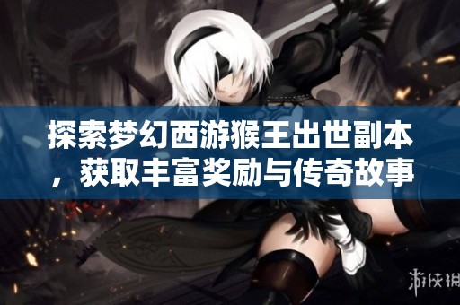 探索梦幻西游猴王出世副本，获取丰富奖励与传奇故事攻略！