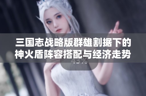 三国志战略版群雄割据下的神火盾阵容搭配与经济走势分析