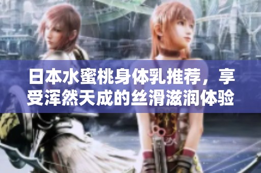 日本水蜜桃身体乳推荐，享受浑然天成的丝滑滋润体验
