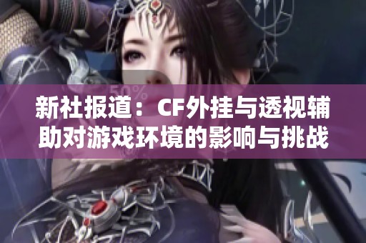 新社报道：CF外挂与透视辅助对游戏环境的影响与挑战分析