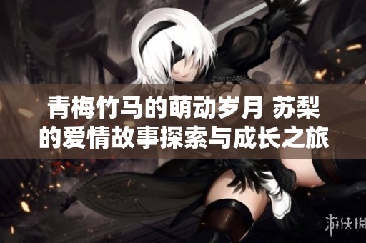 青梅竹马的萌动岁月 苏梨的爱情故事探索与成长之旅