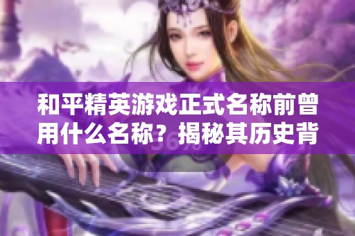 和平精英游戏正式名称前曾用什么名称？揭秘其历史背景与意义