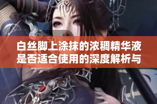 白丝脚上涂抹的浓稠精华液是否适合使用的深度解析与科学依据