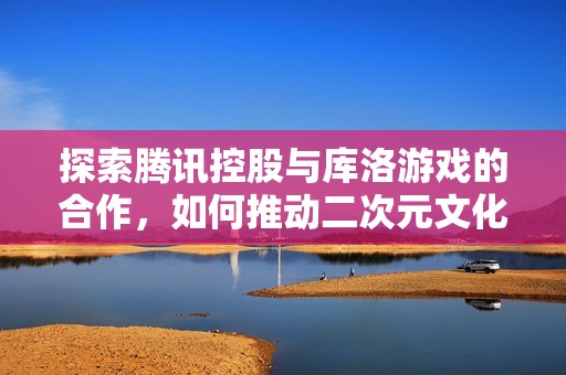 探索腾讯控股与库洛游戏的合作，如何推动二次元文化的未来发展