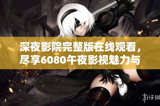 深夜影院完整版在线观看，尽享6080午夜影视魅力与精彩片段