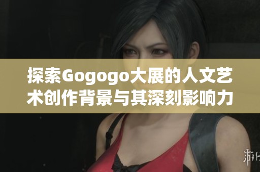 探索Gogogo大展的人文艺术创作背景与其深刻影响力分析