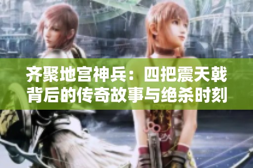 齐聚地宫神兵：四把震天戟背后的传奇故事与绝杀时刻