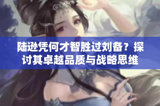 陆逊凭何才智胜过刘备？探讨其卓越品质与战略思维