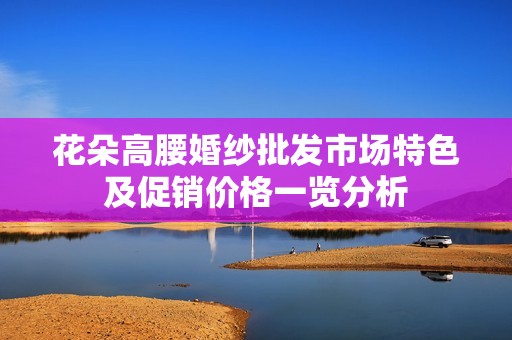 花朵高腰婚纱批发市场特色及促销价格一览分析