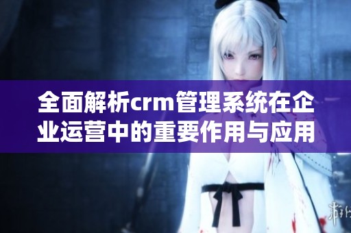全面解析crm管理系统在企业运营中的重要作用与应用优势