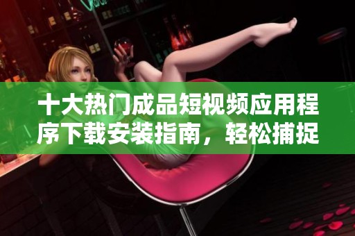 十大热门成品短视频应用程序下载安装指南，轻松捕捉生活精彩瞬间
