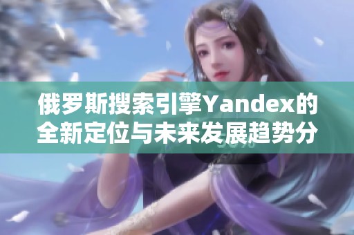 俄罗斯搜索引擎Yandex的全新定位与未来发展趋势分析