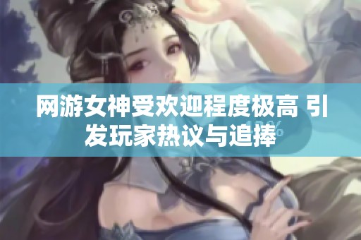 网游女神受欢迎程度极高 引发玩家热议与追捧