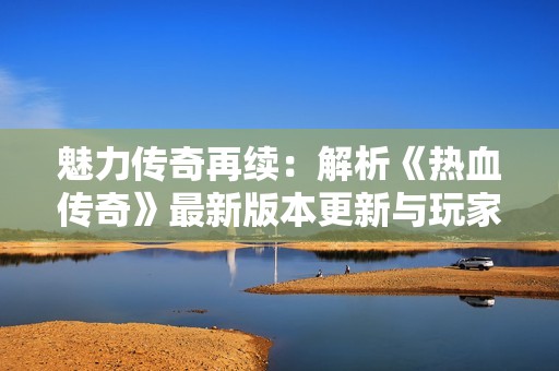 魅力传奇再续：解析《热血传奇》最新版本更新与玩家新体验