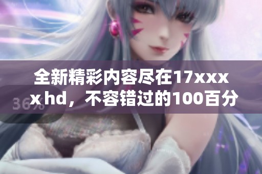 全新精彩内容尽在17xxxⅹhd，不容错过的100百分必看电影盛宴