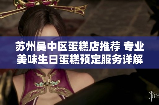 苏州吴中区蛋糕店推荐 专业美味生日蛋糕预定服务详解