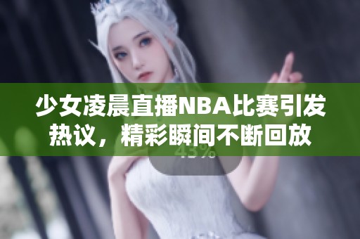 少女凌晨直播NBA比赛引发热议，精彩瞬间不断回放