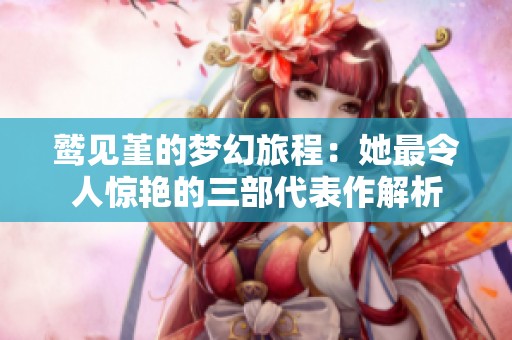 鹫见堇的梦幻旅程：她最令人惊艳的三部代表作解析