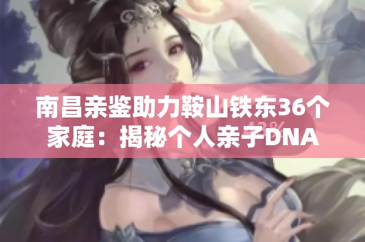 南昌亲鉴助力鞍山铁东36个家庭：揭秘个人亲子DNA关系真相
