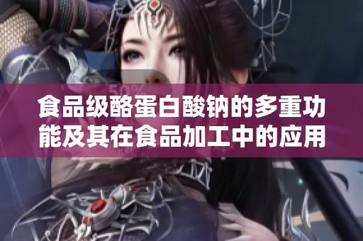 食品级酪蛋白酸钠的多重功能及其在食品加工中的应用潜力
