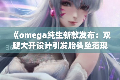 《omega纯生新款发布：双腿大开设计引发胎头坠落现象解析》