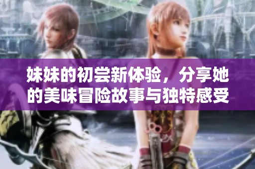 妹妹的初尝新体验，分享她的美味冒险故事与独特感受