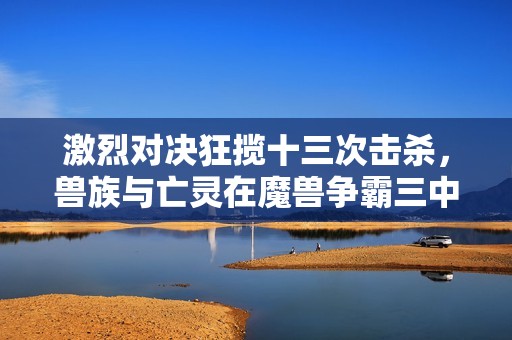 激烈对决狂揽十三次击杀，兽族与亡灵在魔兽争霸三中展开生死战斗