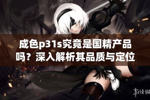 成色p31s究竟是国精产品吗？深入解析其品质与定位的真相