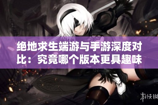 绝地求生端游与手游深度对比：究竟哪个版本更具趣味性与魅力