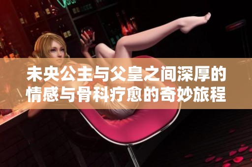 未央公主与父皇之间深厚的情感与骨科疗愈的奇妙旅程