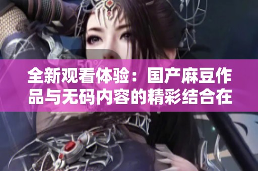 全新观看体验：国产麻豆作品与无码内容的精彩结合在线看