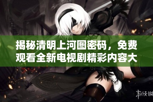 揭秘清明上河图密码，免费观看全新电视剧精彩内容大公开