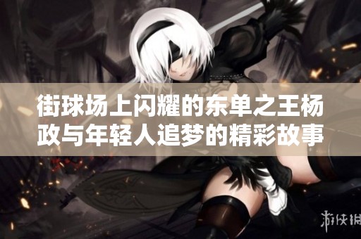 街球场上闪耀的东单之王杨政与年轻人追梦的精彩故事