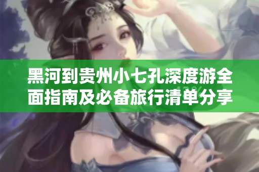 黑河到贵州小七孔深度游全面指南及必备旅行清单分享
