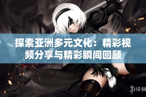 探索亚洲多元文化：精彩视频分享与精彩瞬间回顾