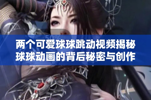 两个可爱球球跳动视频揭秘球球动画的背后秘密与创作趣事