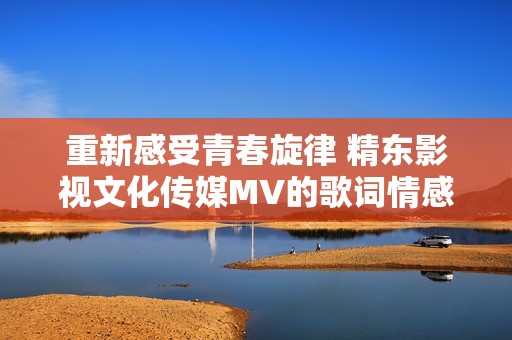 重新感受青春旋律 精东影视文化传媒MV的歌词情感解析与展现
