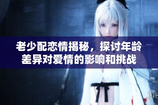 老少配恋情揭秘，探讨年龄差异对爱情的影响和挑战