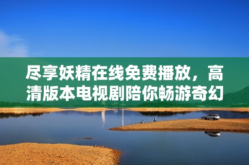 尽享妖精在线免费播放，高清版本电视剧陪你畅游奇幻世界