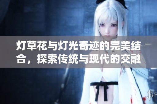 灯草花与灯光奇迹的完美结合，探索传统与现代的交融魅力